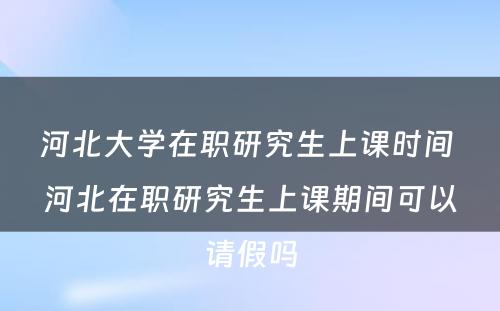 河北大学在职研究生上课时间 河北在职研究生上课期间可以请假吗