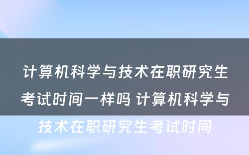 计算机科学与技术在职研究生考试时间一样吗 计算机科学与技术在职研究生考试时间