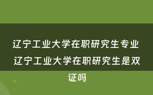 辽宁工业大学在职研究生专业 辽宁工业大学在职研究生是双证吗