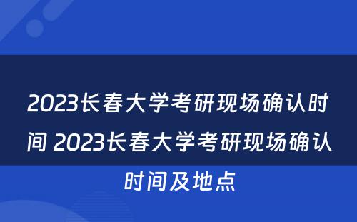 2023长春大学考研现场确认时间 2023长春大学考研现场确认时间及地点