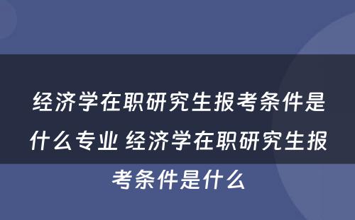 经济学在职研究生报考条件是什么专业 经济学在职研究生报考条件是什么