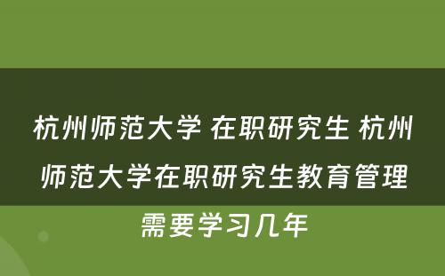 杭州师范大学 在职研究生 杭州师范大学在职研究生教育管理需要学习几年
