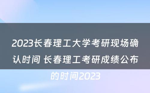 2023长春理工大学考研现场确认时间 长春理工考研成绩公布的时间2023