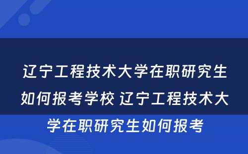 辽宁工程技术大学在职研究生如何报考学校 辽宁工程技术大学在职研究生如何报考