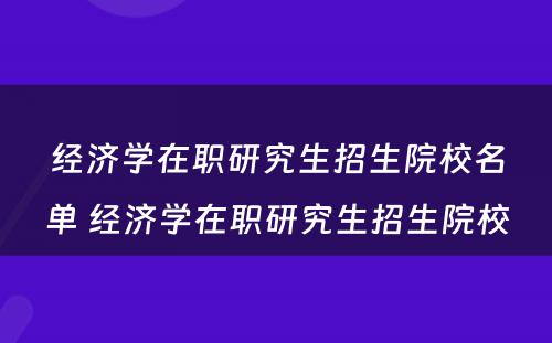 经济学在职研究生招生院校名单 经济学在职研究生招生院校