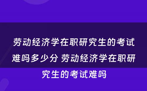 劳动经济学在职研究生的考试难吗多少分 劳动经济学在职研究生的考试难吗