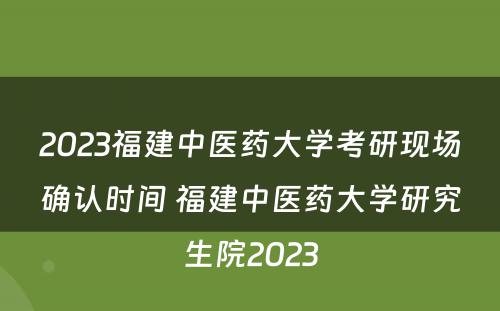 2023福建中医药大学考研现场确认时间 福建中医药大学研究生院2023