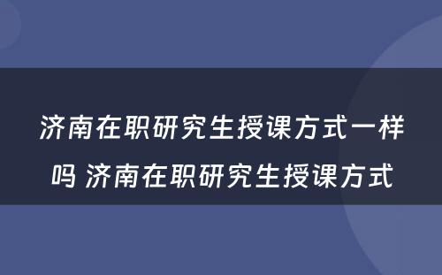 济南在职研究生授课方式一样吗 济南在职研究生授课方式