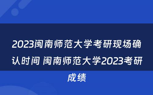 2023闽南师范大学考研现场确认时间 闽南师范大学2023考研成绩