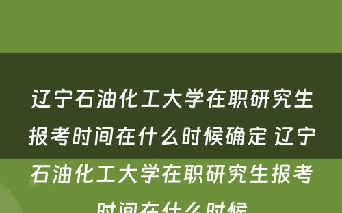 辽宁石油化工大学在职研究生报考时间在什么时候确定 辽宁石油化工大学在职研究生报考时间在什么时候