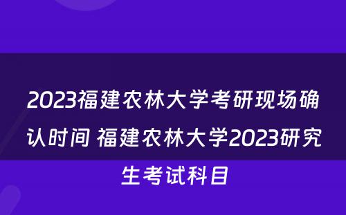 2023福建农林大学考研现场确认时间 福建农林大学2023研究生考试科目