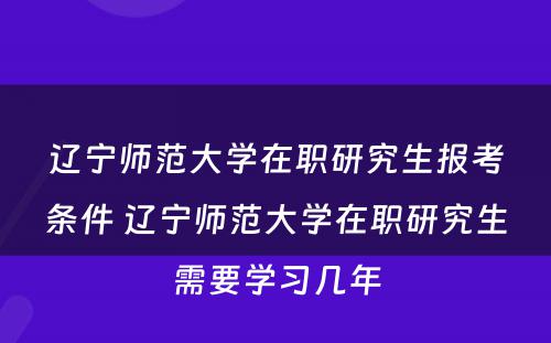 辽宁师范大学在职研究生报考条件 辽宁师范大学在职研究生需要学习几年