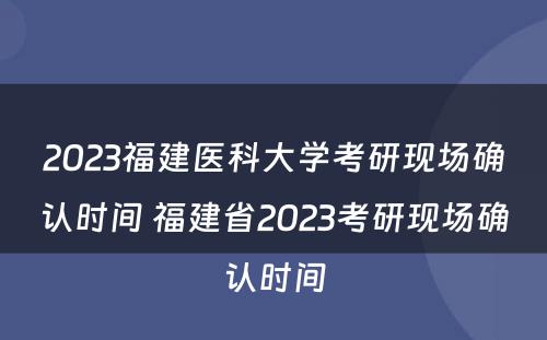 2023福建医科大学考研现场确认时间 福建省2023考研现场确认时间