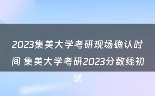 2023集美大学考研现场确认时间 集美大学考研2023分数线初试