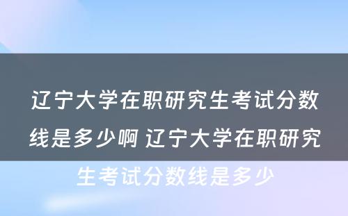 辽宁大学在职研究生考试分数线是多少啊 辽宁大学在职研究生考试分数线是多少