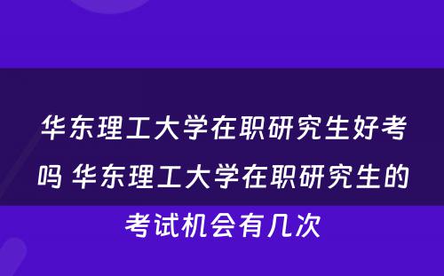 华东理工大学在职研究生好考吗 华东理工大学在职研究生的考试机会有几次