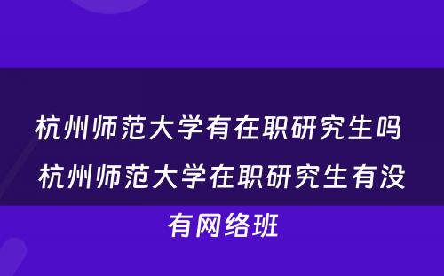 杭州师范大学有在职研究生吗 杭州师范大学在职研究生有没有网络班