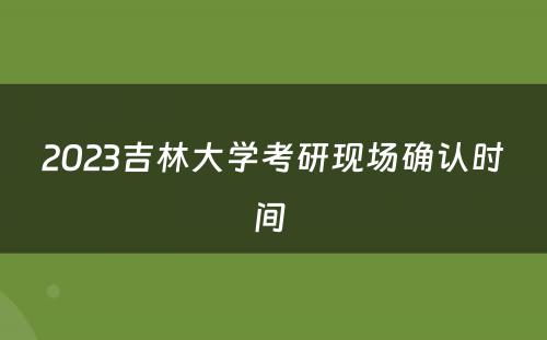 2023吉林大学考研现场确认时间 