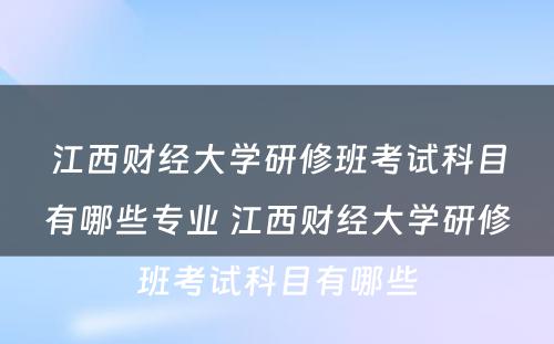 江西财经大学研修班考试科目有哪些专业 江西财经大学研修班考试科目有哪些