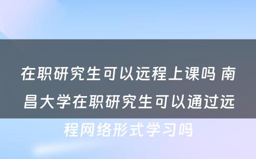 在职研究生可以远程上课吗 南昌大学在职研究生可以通过远程网络形式学习吗