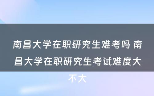 南昌大学在职研究生难考吗 南昌大学在职研究生考试难度大不大