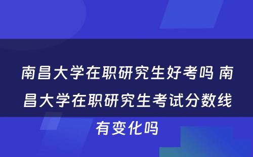 南昌大学在职研究生好考吗 南昌大学在职研究生考试分数线有变化吗