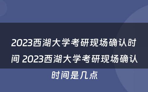 2023西湖大学考研现场确认时间 2023西湖大学考研现场确认时间是几点