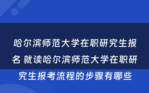 哈尔滨师范大学在职研究生报名 就读哈尔滨师范大学在职研究生报考流程的步骤有哪些