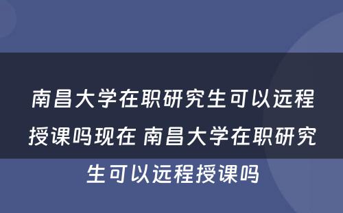 南昌大学在职研究生可以远程授课吗现在 南昌大学在职研究生可以远程授课吗