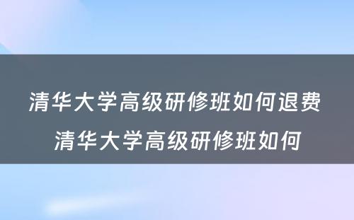 清华大学高级研修班如何退费 清华大学高级研修班如何