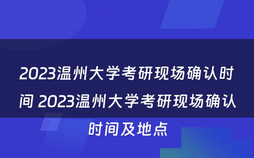 2023温州大学考研现场确认时间 2023温州大学考研现场确认时间及地点