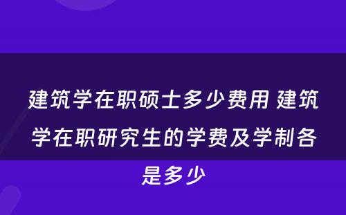 建筑学在职硕士多少费用 建筑学在职研究生的学费及学制各是多少