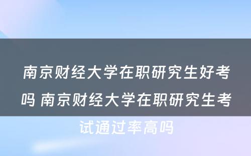 南京财经大学在职研究生好考吗 南京财经大学在职研究生考试通过率高吗