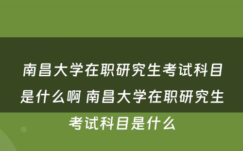 南昌大学在职研究生考试科目是什么啊 南昌大学在职研究生考试科目是什么