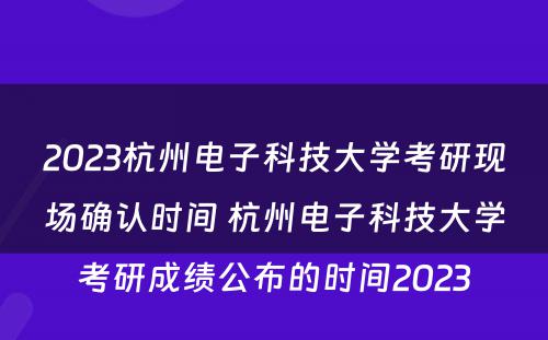 2023杭州电子科技大学考研现场确认时间 杭州电子科技大学考研成绩公布的时间2023