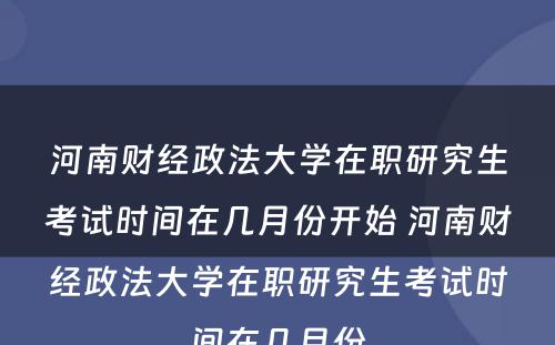 河南财经政法大学在职研究生考试时间在几月份开始 河南财经政法大学在职研究生考试时间在几月份