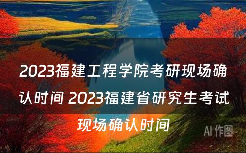 2023福建工程学院考研现场确认时间 2023福建省研究生考试现场确认时间