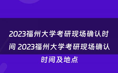 2023福州大学考研现场确认时间 2023福州大学考研现场确认时间及地点