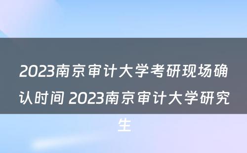 2023南京审计大学考研现场确认时间 2023南京审计大学研究生
