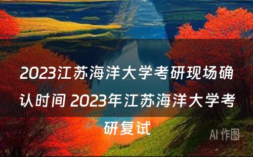 2023江苏海洋大学考研现场确认时间 2023年江苏海洋大学考研复试