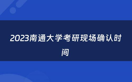 2023南通大学考研现场确认时间 