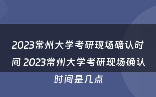 2023常州大学考研现场确认时间 2023常州大学考研现场确认时间是几点