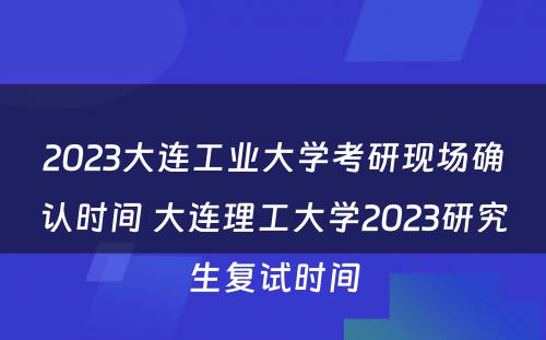 2023大连工业大学考研现场确认时间 大连理工大学2023研究生复试时间