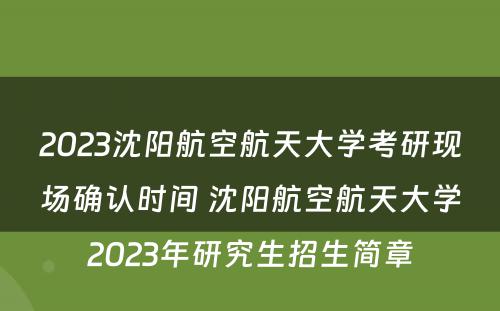 2023沈阳航空航天大学考研现场确认时间 沈阳航空航天大学2023年研究生招生简章