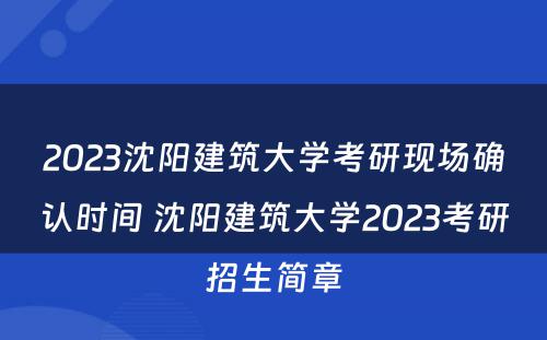 2023沈阳建筑大学考研现场确认时间 沈阳建筑大学2023考研招生简章