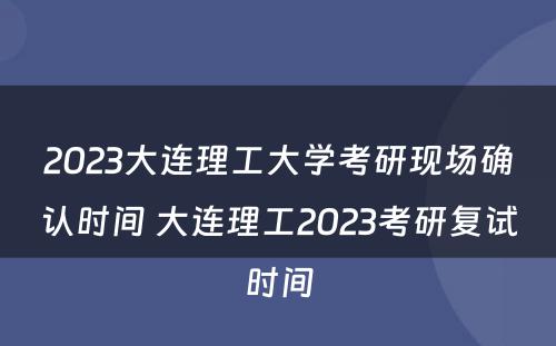 2023大连理工大学考研现场确认时间 大连理工2023考研复试时间