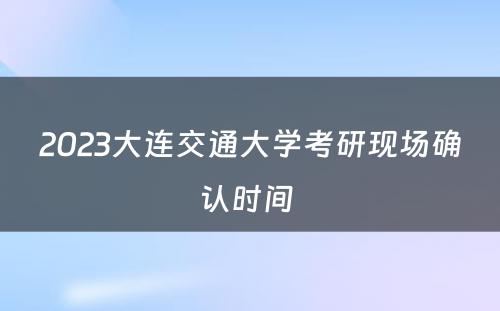 2023大连交通大学考研现场确认时间 