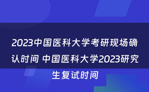 2023中国医科大学考研现场确认时间 中国医科大学2023研究生复试时间