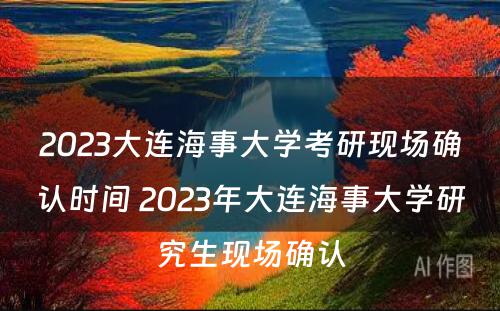 2023大连海事大学考研现场确认时间 2023年大连海事大学研究生现场确认