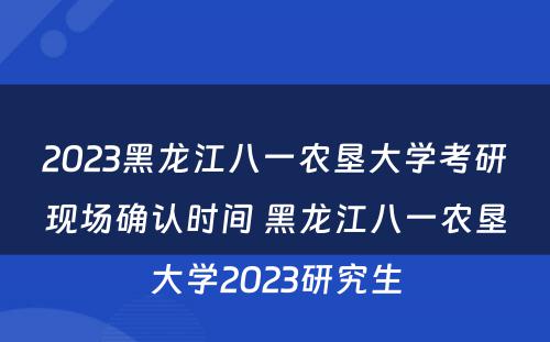 2023黑龙江八一农垦大学考研现场确认时间 黑龙江八一农垦大学2023研究生
